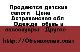 Продаются детские сапоги › Цена ­ 400 - Астраханская обл. Одежда, обувь и аксессуары » Другое   